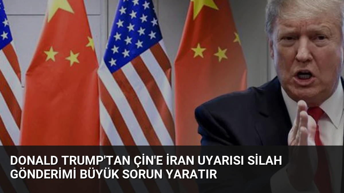 Donald Trump’tan Çin’e İran Uyarısı Silah Gönderimi Büyük Sorun Yaratır
