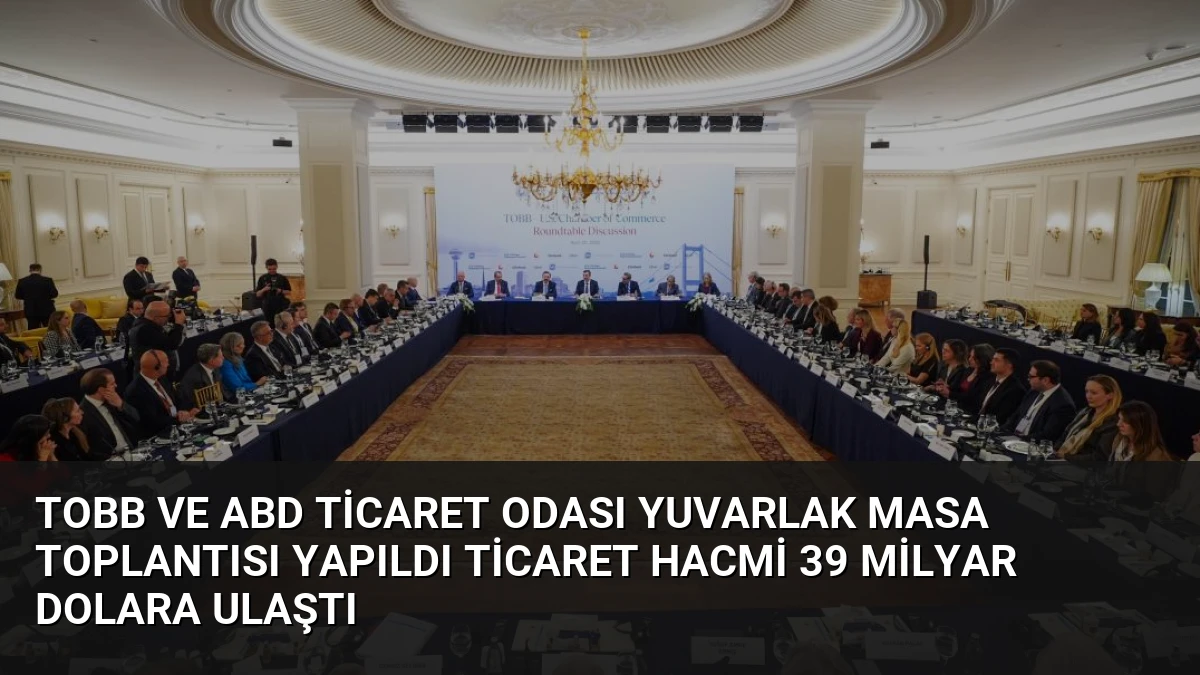 TOBB ve ABD Ticaret Odası Yuvarlak Masa Toplantısı Yapıldı Ticaret Hacmi 39 Milyar Dolara Ulaştı