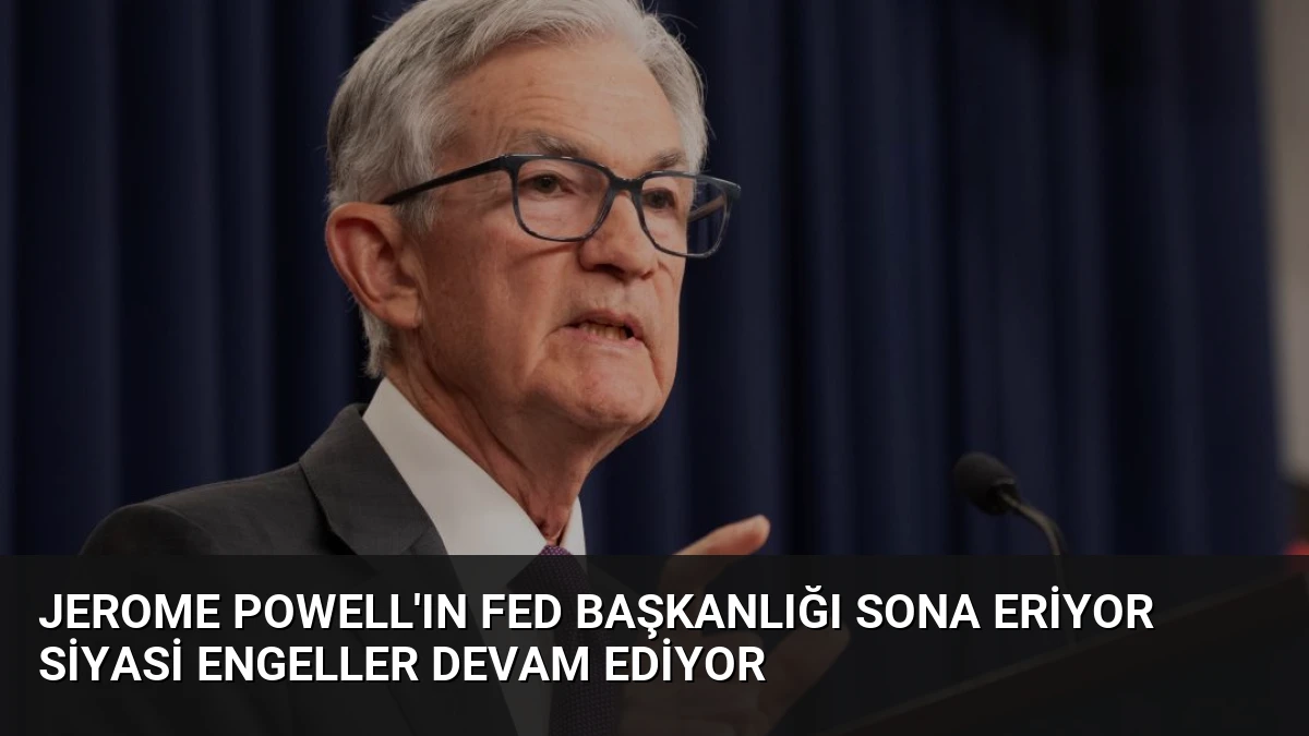 Jerome Powell’ın Fed Başkanlığı Sona Eriyor Siyasi Engeller Devam Ediyor
