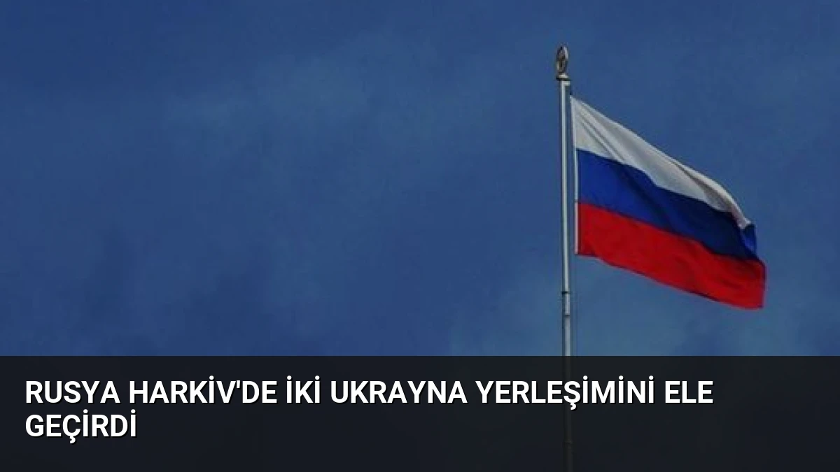 Rusya Harkiv’de İki Ukrayna Yerleşimini Ele Geçirdi