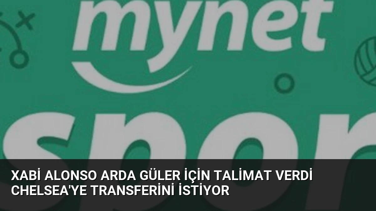 Xabi Alonso Arda Güler İçin Talimat Verdi Chelsea’ye Transferini İstiyor