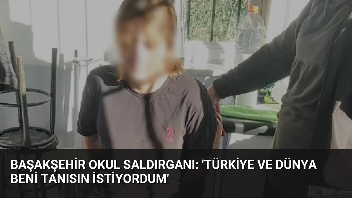 Başakşehir Okul Saldırganı: ‘Türkiye ve Dünya Beni Tanısın İstiyordum’