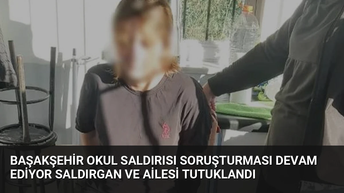 Başakşehir Okul Saldırısı Soruşturması Devam Ediyor Saldırgan ve Ailesi Tutuklandı